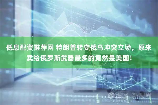 低息配资推荐网 特朗普转变俄乌冲突立场，原来卖给俄罗斯武器最多的竟然是美国！