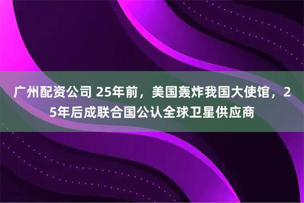 广州配资公司 25年前，美国轰炸我国大使馆，25年后成联合国公认全球卫星供应商