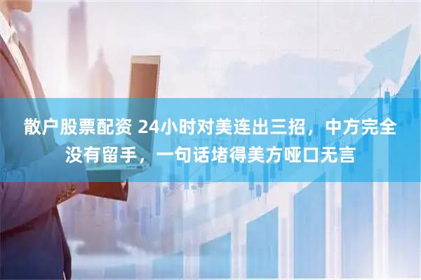 散户股票配资 24小时对美连出三招，中方完全没有留手，一句话堵得美方哑口无言