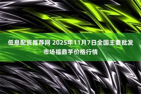 低息配资推荐网 2025年11月7日全国主要批发市场福鼎芋价格行情