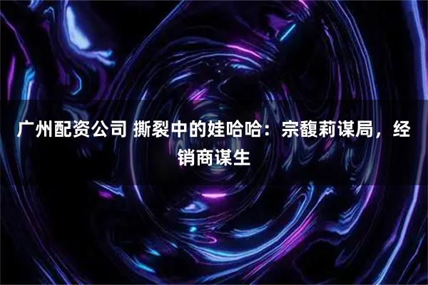 广州配资公司 撕裂中的娃哈哈：宗馥莉谋局，经销商谋生