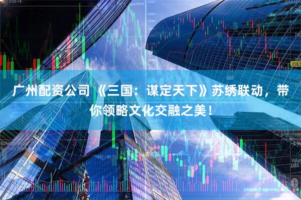 广州配资公司 《三国：谋定天下》苏绣联动，带你领略文化交融之美！