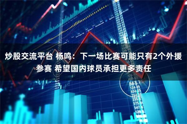 炒股交流平台 杨鸣：下一场比赛可能只有2个外援参赛 希望国内球员承担更多责任