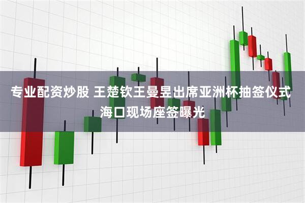 专业配资炒股 王楚钦王曼昱出席亚洲杯抽签仪式 海口现场座签曝光