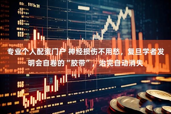 专业个人配资门户 神经损伤不用愁，复旦学者发明会自卷的“胶带”，治完自动消失