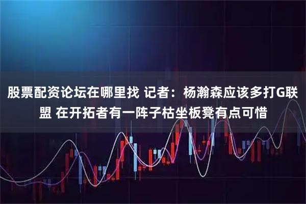 股票配资论坛在哪里找 记者：杨瀚森应该多打G联盟 在开拓者有一阵子枯坐板凳有点可惜