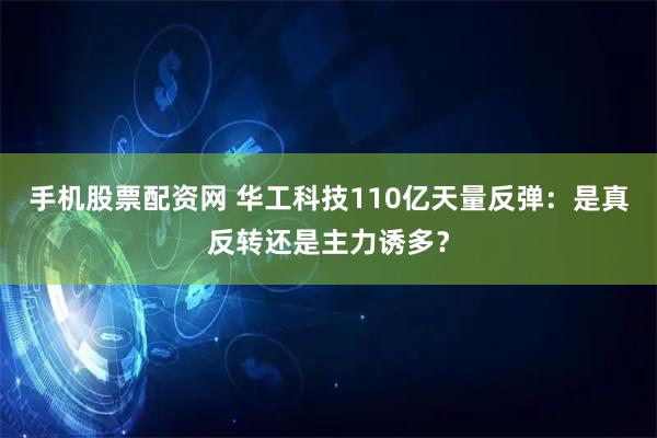 手机股票配资网 华工科技110亿天量反弹：是真反转还是主力诱多？