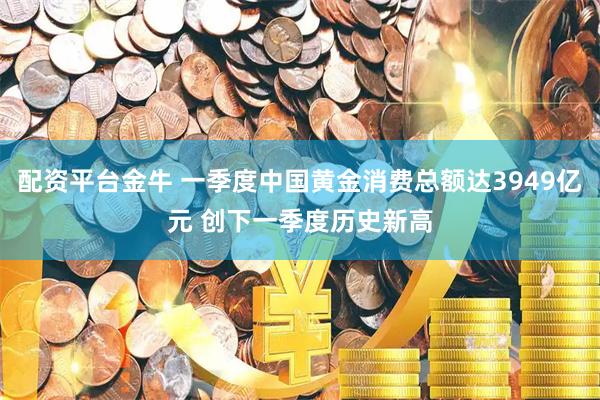 配资平台金牛 一季度中国黄金消费总额达3949亿元 创下一季度历史新高