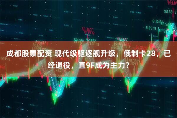 成都股票配资 现代级驱逐舰升级，俄制卡28，已经退役，直9F成为主力？