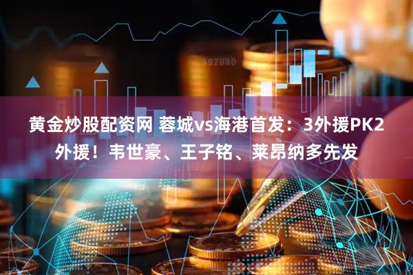 黄金炒股配资网 蓉城vs海港首发：3外援PK2外援！韦世豪、王子铭、莱昂纳多先发