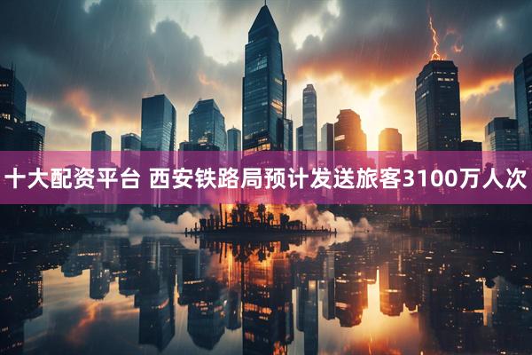 十大配资平台 西安铁路局预计发送旅客3100万人次