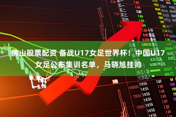 佛山股票配资 备战U17女足世界杯！中国U17女足公布集训名单，马晓旭挂帅