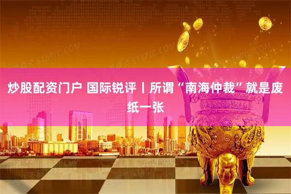 炒股配资门户 国际锐评丨所谓“南海仲裁”就是废纸一张