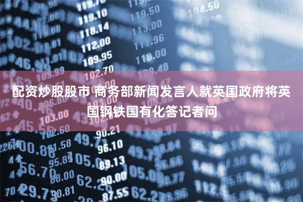 配资炒股股市 商务部新闻发言人就英国政府将英国钢铁国有化答记者问