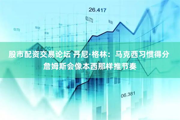 股市配资交易论坛 丹尼·格林：马克西习惯得分 詹姆斯会像本西那样推节奏
