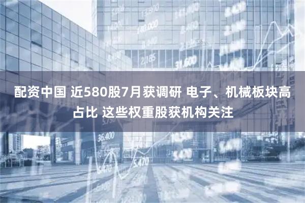 配资中国 近580股7月获调研 电子、机械板块高占比 这些权重股获机构关注